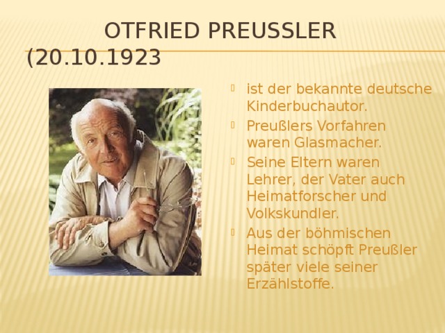  Otfried Preußler (20.10.1923) ist der bekannte deutsche Kinderbuchautor. Preußlers Vorfahren waren Glasmacher. Seine Eltern waren Lehrer, der Vater auch Heimatforscher und Volkskundler. Aus der böhmischen Heimat schöpft Preußler später viele seiner Erzählstoffe. 