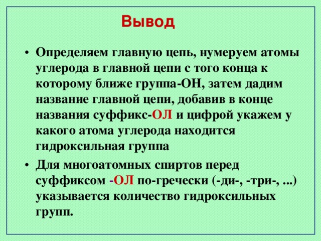 Вывод Определяем главную цепь, нумеруем атомы углерода в главной цепи с того конца к которому ближе группа-ОН, затем дадим название главной цепи, добавив в конце названия суффикс- ОЛ и цифрой укажем у какого атома углерода находится гидроксильная группа Для многоатомных спиртов перед суффиксом - ОЛ по-гречески (-ди-, -три-, ...) указывается количество гидроксильных групп.