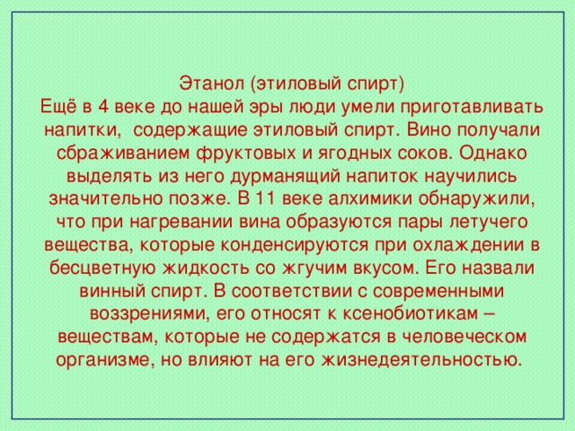 Этанол (этиловый спирт) Ещё в 4 веке до нашей эры люди умели приготавливать напитки, содержащие этиловый спирт. Вино получали сбраживанием фруктовых и ягодных соков. Однако выделять из него дурманящий напиток научились значительно позже. В 11 веке алхимики обнаружили, что при нагревании вина образуются пары летучего вещества, которые конденсируются при охлаждении в бесцветную жидкость со жгучим вкусом. Его назвали винный спирт. В соответствии с современными воззрениями, его относят к ксенобиотикам – веществам, которые не содержатся в человеческом организме, но влияют на его жизнедеятельностью.