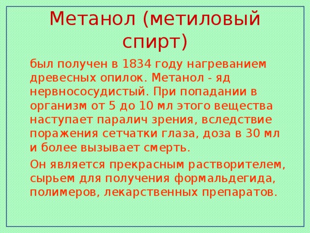 Метанол (метиловый спирт)  был получен в 1834 году нагреванием древесных опилок. Метанол - яд нервнососудистый. При попадании в организм от 5 до 10 мл этого вещества наступает паралич зрения, вследствие поражения сетчатки глаза, доза в 30 мл и более вызывает смерть.  Он является прекрасным растворителем, сырьем для получения формальдегида, полимеров, лекарственных препаратов.