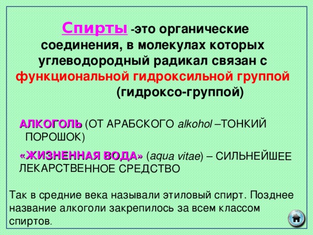«ЖИЗНЕННАЯ ВОДА» ( aqua vitae ) – СИЛЬНЕЙШЕЕ ЛЕКАРСТВЕННОЕ СРЕДСТВО Так в средние века называли этиловый спирт. Позднее название алкоголи закрепилось за всем классом спиртов .  Спирты - это органические соединения, в молекулах которых углеводородный радикал связан с функциональной  гидроксильной группой (гидроксо-группой) АЛКОГОЛЬ (ОТ АРАБСКОГО alkohol – ТОНКИЙ ПОРОШОК)