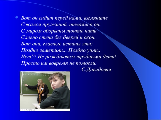 Вот он сидит перед нами, взгляните  Сжался пружиной, отчаялся он.  С миром оборваны тонкие нити  Словно стена без дверей и окон.  Вот они, главные истины эти:  Поздно заметили... Поздно учли..  Нет!!! Не рождаются трудными дети!  Просто им вовремя не помогли.  С.Давидович 