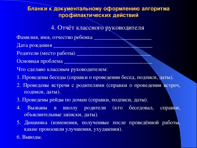 Бланки к документальному оформлению алгоритма профилактических действий 4. Отчёт классного руководителя Фамилия, имя, отчество ребенка _____________________ Дата рождения ____________________________________ Родители (место работы) ___________________________ Основная проблема ________________________________ Что сделано классным руководителем: 1. Проведены беседы (справки о проведении бесед, подписи, даты). 2. Проведены встречи с родителями (справки о проведении встреч, подписи, даты). 3. Проведены рейды по домам (справки, подписи, даты). 4. Вызваны в школу родители (кто беседовал, справки, объяснительные записки, даты). 5. Динамика (изменения, полученные после проведённой работы, какие произошли улучшения, ухудшения). 6. Выводы. 