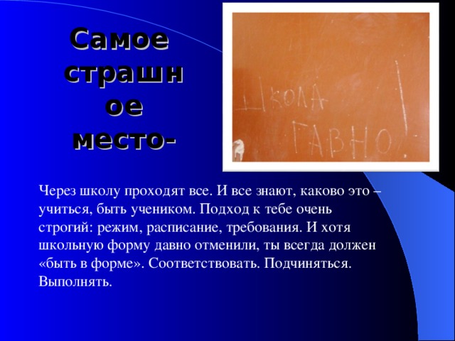 Самое  страшное место- Через школу проходят все. И все знают, каково это – учиться, быть учеником. Подход к тебе очень строгий: режим, расписание, требования. И хотя школьную форму давно отменили, ты всегда должен «быть в форме». Соответствовать. Подчиняться. Выполнять. 