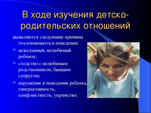 В ходе изучения детско-родительских отношений выявляются следующие причины отклоняющегося поведения: нежеланный, нелюбимый ребенок; сходство с нелюбимым родственником, бывшим супругом; нарушение в поведении ребенка, гиперактивность, конфликтность, упрямство;  
