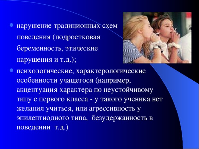 нарушение традиционных схем  поведения (подростковая  беременность, этические  нарушения и т.д.); психологические, характерологические особенности учащегося (например, акцентуация характера по неустойчивому типу с первого класса - у такого ученика нет желания учиться, или агрессивность у эпилептиодного типа, безудержанность в поведении т.д.) 