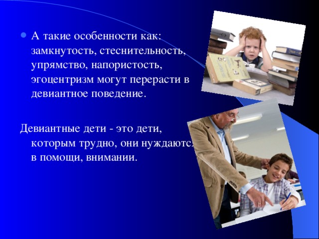 А такие особенности как: замкнутость, стеснительность, упрямство, напористость, эгоцентризм могут перерасти в девиантное поведение.  Девиантные дети - это дети, которым трудно, они нуждаются в помощи, внимании. 