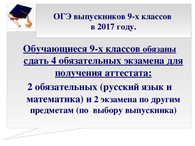 ОГЭ выпускников 9-х классов  в 2017 году. Обучающиеся 9-х классов обязаны сдать 4 обязательных экзамена для получения аттестата: 2 обязательных (русский язык и математика) и  2 экзамена по другим предметам (по выбору выпускника)   