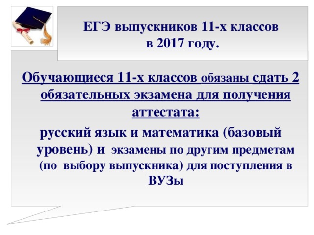 ЕГЭ выпускников 11-х классов  в 2017 году. Обучающиеся 11-х классов обязаны сдать 2 обязательных экзамена для получения аттестата: русский язык и математика (базовый уровень) и экзамены по другим предметам (по выбору выпускника) для поступления в ВУЗы   