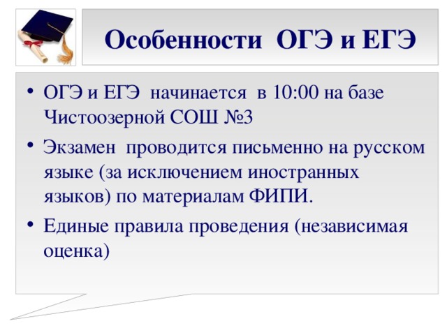 Особенности ОГЭ и ЕГЭ ОГЭ и ЕГЭ начинается в 10:00 на базе Чистоозерной СОШ №3 Экзамен проводится письменно на русском языке (за исключением иностранных языков) по материалам ФИПИ. Единые правила проведения (независимая оценка) 