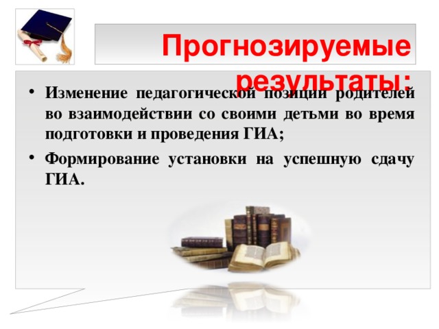 Прогнозируемые результаты:   Изменение педагогической позиции родителей во взаимодействии со своими детьми во время подготовки и проведения ГИА; Формирование установки на успешную сдачу ГИА.  