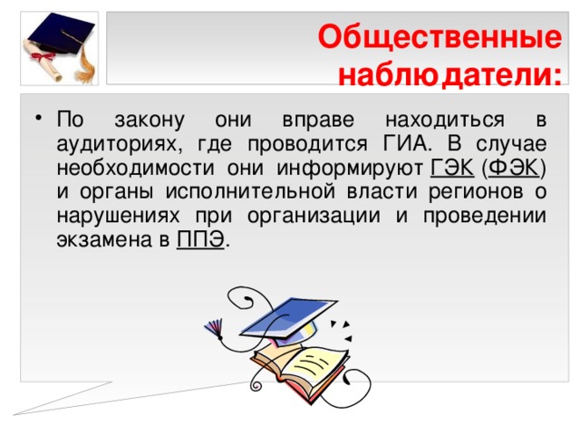 Общественные наблюдатели: По закону они вправе находиться в аудиториях, где проводится ГИА. В случае необходимости они информируют  ГЭК  ( ФЭК ) и органы исполнительной власти регионов о нарушениях при организации и проведении экзамена в  ППЭ . 