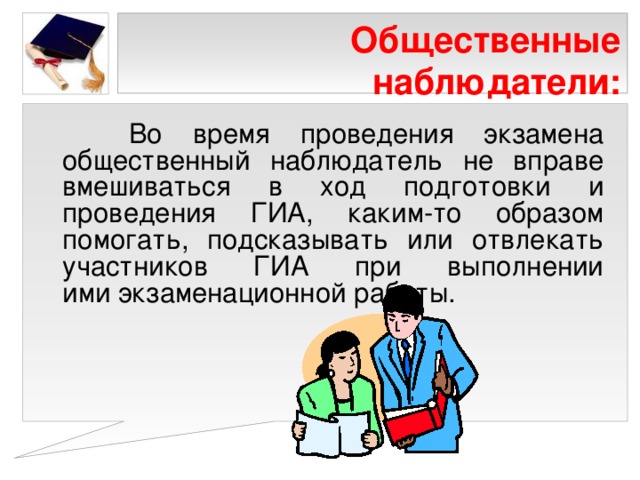 Общественные наблюдатели:  Во время проведения экзамена общественный наблюдатель не вправе вмешиваться в ход подготовки и проведения ГИА, каким-то образом помогать, подсказывать или отвлекать участников ГИА при выполнении ими экзаменационной работы. 