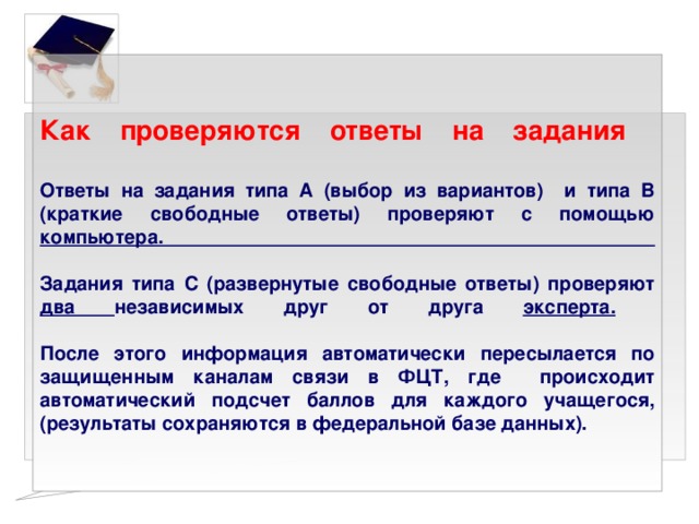 Как проверяются ответы на задания   Ответы на задания типа А (выбор из вариантов) и типа В (краткие свободные ответы) проверяют с помощью компьютера.   Задания типа С (развернутые свободные ответы) проверяют два независимых друг от друга эксперта.    После этого информация автоматически пересылается по защищенным каналам связи в ФЦТ, где происходит автоматический подсчет баллов для каждого учащегося, (результаты сохраняются в федеральной базе данных). 