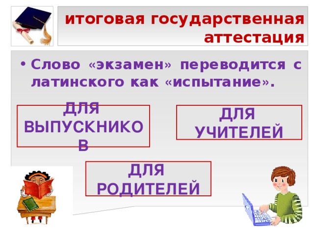 итоговая государственная аттестация Слово « экзамен » переводится с латинского как « испытание » . ДЛЯ ВЫПУСКНИКОВ ДЛЯ УЧИТЕЛЕЙ ДЛЯ РОДИТЕЛЕЙ 