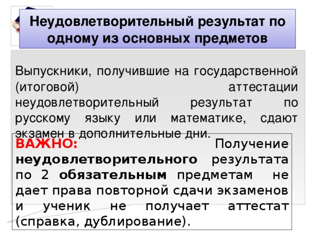 Неудовлетворительный результат по одному из основных предметов Выпускники, получившие на государственной (итоговой) аттестации неудовлетворительный результат по русскому языку или математике, сдают экзамен в дополнительные дни. Выпускники, получившие на государственной (итоговой) аттестации неудовлетворительный результат по русскому языку или математике, сдают экзамен в дополнительные дни. ВАЖНО:  Получение неудовлетворительного результата по 2 обязательным предметам не дает права повторной сдачи экзаменов и ученик не получает аттестат (справка, дублирование). 