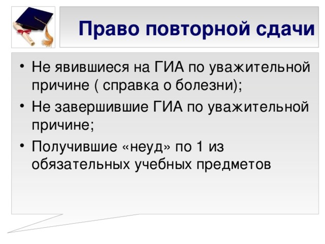 Право повторной сдачи Не явившиеся на ГИА по уважительной причине ( справка о болезни); Не завершившие ГИА по уважительной причине; Получившие «неуд» по 1 из обязательных учебных предметов 