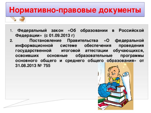 Нормативно-правовые документы 1 . Федеральный закон «Об образовании в Российской Федерации» (с 01.09.2013 г) 2. Постановление Правительства «О федеральной информационной системе обеспечения проведения государственной итоговой аттестации обучающихся, освоивших основные образовательные программы основного общего и среднего общего образования» от 31.08.2013 № 755   