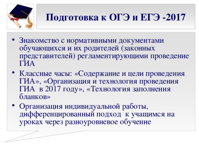 Подготовка к ОГЭ и ЕГЭ -2017 Знакомство с нормативными документами обучающихся и их родителей (законных представителей) регламентирующими проведение ГИА Классные часы: «Содержание и цели проведения ГИА», «Организация и технология проведения ГИА в 2017 году», «Технология заполнения бланков» Организация индивидуальной работы, дифференцированный подход к учащимся на уроках через разноуровневое обучение 