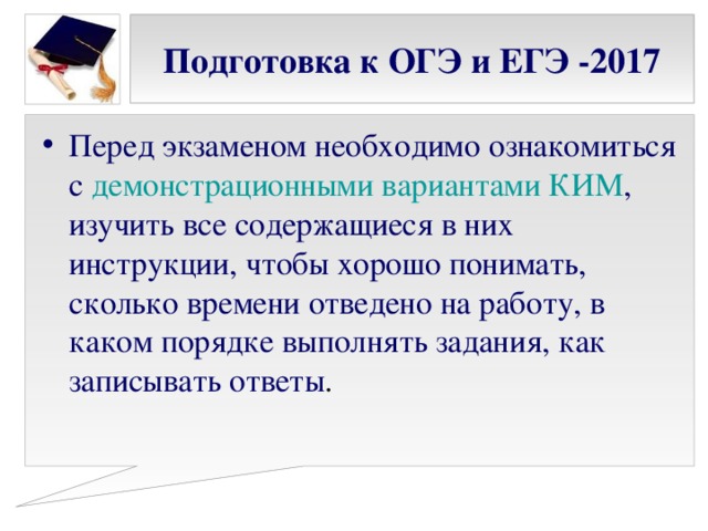 Подготовка к ОГЭ и ЕГЭ -2017 Перед экзаменом необходимо ознакомиться с демонстрационными вариантами КИМ , изучить все содержащиеся в них инструкции, чтобы хорошо понимать, сколько времени отведено на работу, в каком порядке выполнять задания, как записывать ответы . 