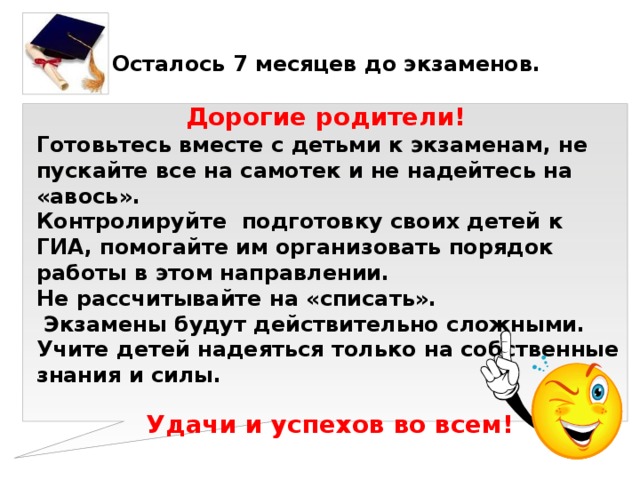 Осталось 7 месяцев до экзаменов.  Дорогие родители! Готовьтесь вместе с детьми к экзаменам, не пускайте все на самотек и не надейтесь на «авось». Контролируйте подготовку своих детей к ГИА, помогайте им организовать порядок работы в этом направлении. Не рассчитывайте на «списать».  Экзамены будут действительно сложными. Учите детей надеяться только на собственные знания и силы. Удачи и успехов во всем! 