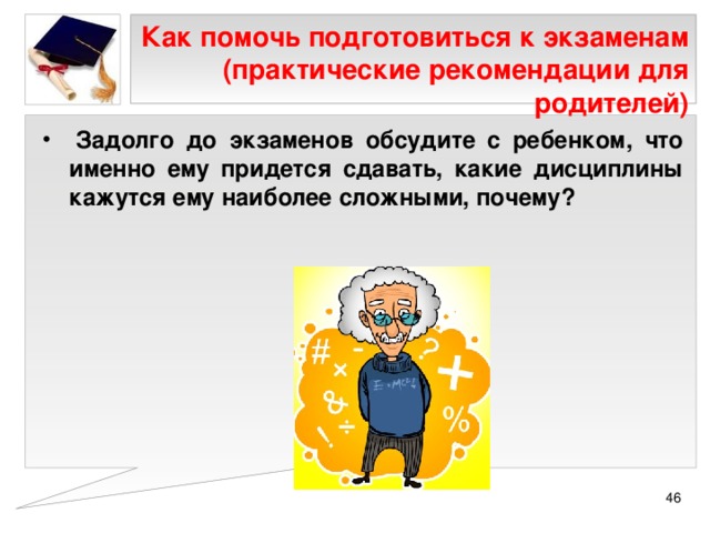 Как помочь подготовиться к экзаменам (практические рекомендации для родителей)   Задолго до экзаменов обсудите с ребенком, что именно ему придется сдавать, какие дисциплины кажутся ему наиболее сложными, почему?  