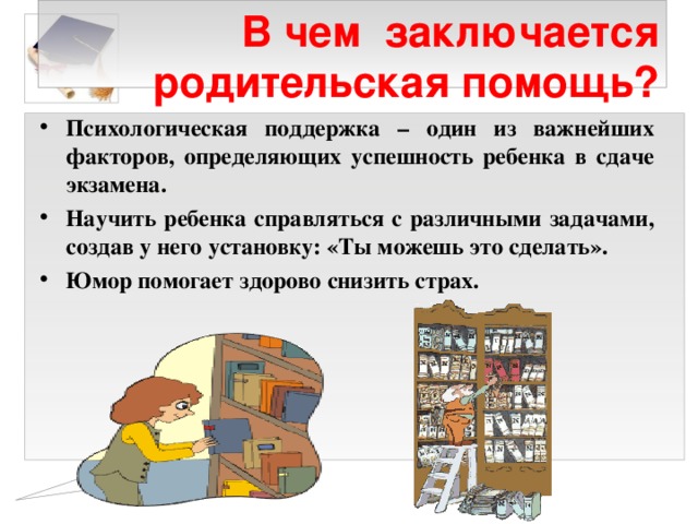  В чем заключается родительская помощь? Психологическая поддержка – один из важнейших факторов, определяющих успешность ребенка в сдаче экзамена. Научить ребенка справляться с различными задачами, создав у него установку: «Ты можешь это сделать». Юмор помогает здорово снизить страх.  
