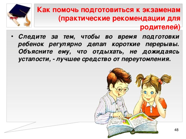 Как помочь подготовиться к экзаменам (практические рекомендации для родителей) Следите за тем, чтобы во время подготовки ребенок регулярно делал короткие перерывы. Объясните ему, что отдыхать, не дожидаясь усталости, - лучшее средство от переутомления.  