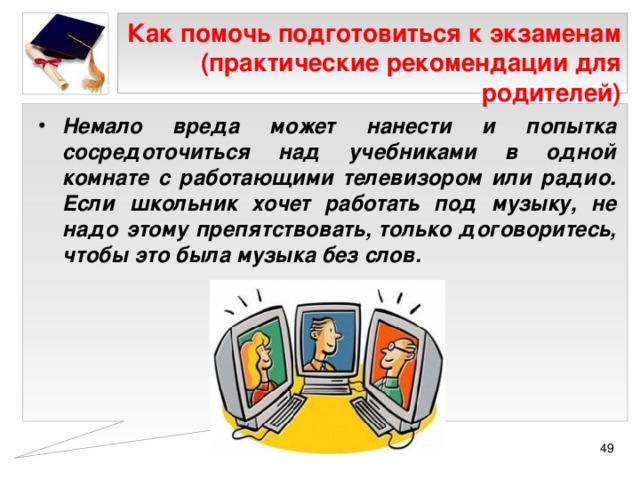 Как помочь подготовиться к экзаменам (практические рекомендации для родителей) Немало вреда может нанести и попытка сосредоточиться над учебниками в одной комнате с работающими телевизором или радио. Если школьник хочет работать под музыку, не надо этому препятствовать, только договоритесь, чтобы это была музыка без слов.  