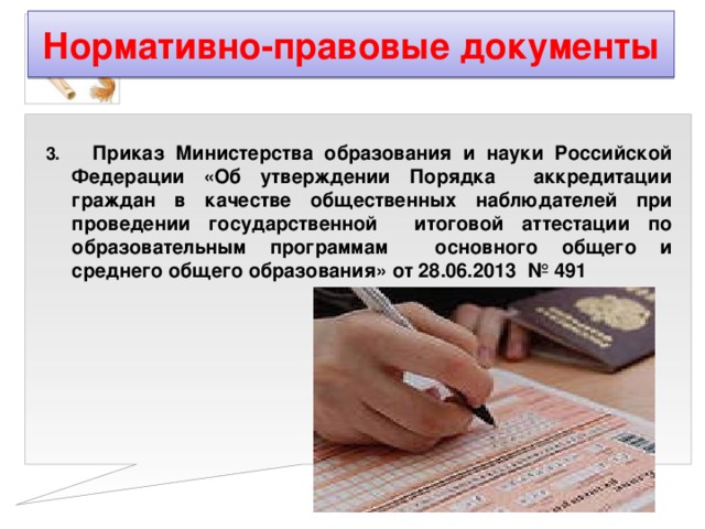 Нормативно-правовые документы 3. Приказ Министерства образования и науки Российской Федерации «Об утверждении Порядка аккредитации граждан в качестве общественных наблюдателей при проведении государственной итоговой аттестации по образовательным программам основного общего и среднего общего образования» от 28.06.2013 № 491  
