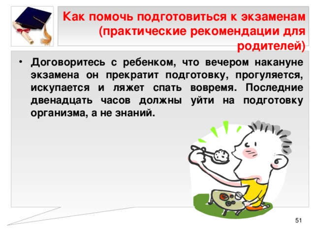 Как помочь подготовиться к экзаменам (практические рекомендации для родителей) Договоритесь с ребенком, что вечером накануне экзамена он прекратит подготовку, прогуляется, искупается и ляжет спать вовремя. Последние двенадцать часов должны уйти на подготовку организма, а не знаний.  
