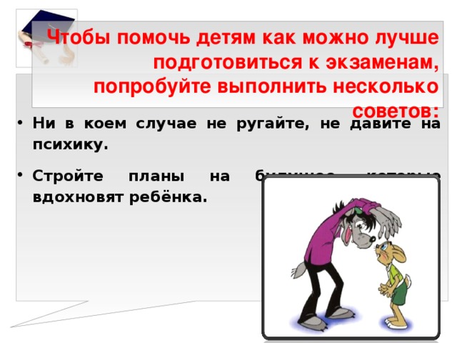 Чтобы помочь детям как можно лучше подготовиться к экзаменам, попробуйте выполнить несколько советов:   Ни в коем случае не ругайте, не давите на психику. Стройте планы на будущее, которые вдохновят ребёнка.   