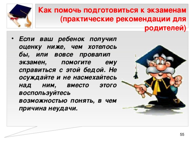 Как помочь подготовиться к экзаменам (практические рекомендации для родителей) Если ваш ребенок получил оценку ниже, чем хотелось бы, или вовсе провалил экзамен, помогите ему справиться с этой бедой. Не осуждайте и не насмехайтесь над ним, вместо этого воспользуйтесь возможностью понять, в чем причина неудачи.  
