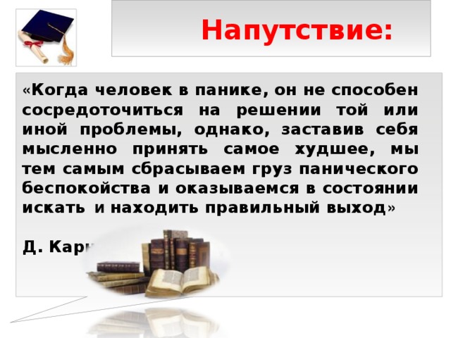 Напутствие:  « Когда человек в панике, он не способен сосредоточиться на решении той или иной проблемы, однако, заставив себя мысленно принять самое худшее, мы тем самым сбрасываем груз панического беспокойства и оказываемся в состоянии искать   и находить правильный выход »   Д. Карнеги 