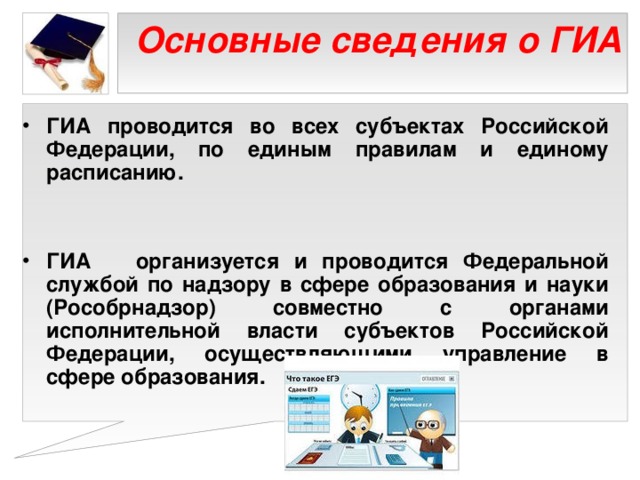 Основные сведения о ГИА   ГИА проводится во всех субъектах Российской Федерации, по единым правилам и единому расписанию.   ГИА организуется и проводится Федеральной службой по надзору в сфере образования и науки (Рособрнадзор) совместно с органами исполнительной власти субъектов Российской Федерации, осуществляющими управление в сфере образования.   