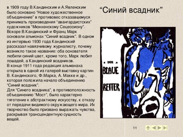 в 1909 году В.Кандинским и А.Явленским было основано “Новое художественное объединение” в противовес отказавшемуся принимать произведения “авангардистских” художников “Мюнхенскому Сецессиону”. Вскоре В.Кандинский и Франц Марк основали альмонах “Синий всадник”. В одном из интервью 1930 года Кандинский рассказал навязчивому журналисту, почему возникло такое название: оба основателя любили синий цвет, кроме того, Марк любил лошадей, а Кандинский всадников.  В конце 1911 года редакция альманаха открыла в одной из галерей выставку картин В. Кандинского, Ф.Марка, А. Макке и др., которая положила начало объединению “Синий всадник”.  Для “Синего всадника”, в противоположность объединению “Мост”, было характерно тяготение к абстрактному искусству, к отказу от передачи видимого окружающего мира. Их творчество было призвано выражать чувства, раскрывая трансцендентную сущность вещей.    “ Синий всадник” 2 2