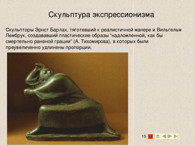 Скульптура экспрессионизма Скульпторы Эрнст Барлах, тяготевший к реалистичной манере и Вильгельм Лембрук, создававший пластические образы “надломленной, как бы смертельно раненой грации” (А. Тихомирова), в которых были преувеличенно удлинены пропорции.   2 2