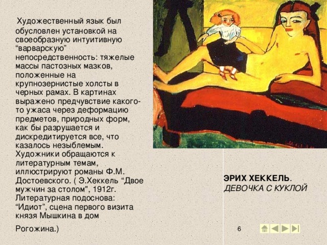 Художественный язык был обусловлен установкой на своеобразную интуитивную “варварскую” непосредственность: тяжелые массы пастозных мазков, положенные на крупнозернистые холсты в черных рамах. В картинах выражено предчувствие какого-то ужаса через деформацию предметов, природных форм, как бы разрушается и дискредитируется все, что казалось незыблемым. Художники обращаются к литературным темам, иллюстрируют романы Ф.М. Достоевского. ( Э.Хеккель “Двое мужчин за столом