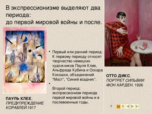 В экспрессионизме выделяют два периода: до первой мировой войны и после.   Первый или ранний период.  К первому периоду относят творчество немецких художников Пауля Клее, Альфреда Кубина и Оскара Кокошки, объединений “Мост”, “Синий всадник”.  Второй период: экспрессионизм периода первой мировой войны и в послевоенные годы. ОТТО ДИКС . ПОРТРЕТ СИЛЬВИИ ФОН ХАРДЕН . 1926 ПАУЛЬ КЛЕЕ . ПРЕДУПРЕЖДЕНИЕ КОРАБЛЕЙ .1917 2 2