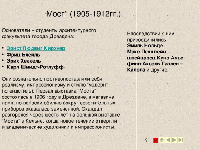 “ Мост” (1905-1912гг.).   Основатели – студенты архитектурного факультета города Дрездена: Эрнст Людвиг Кирхнер  Фриц Блейль Эрих Хеккель Карл Шмидт-Ротлуфф  Они сознательно противопоставляли себя реализму, импрессионизму и стилю “модерн” (югендстиль). Первая выставка “Моста” состоялась в 1906 году в Дрездене, в магазине ламп, но вопреки обилию вокруг осветительных приборов оказалась замеченной. Скандал разгорелся через шесть лет на большой выставке “Моста” в Кельне, когда новое течение отвергли и академические художники и импрессионисты.   Впоследствии к ним присоединились Эмиль Нольде Макс Пехштейн, швейцарец Куно Амье финн Аксель Галлен – Калола и другие. 2 2