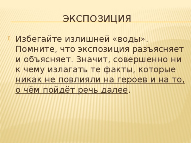 экспозиция Избегайте излишней «воды». Помните, что экспозиция разъясняет и объясняет. Значит, совершенно ни к чему излагать те факты, которые никак не повлияли на героев и на то, о чём пойдёт речь далее . 