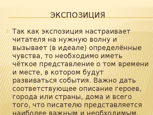экспозиция Так как экспозиция настраивает читателя на нужную волну и вызывает (в идеале) определённые чувства, то необходимо иметь чёткое представление о том времени и месте, в котором будут развиваться события. Важно дать соответствующее описание героев, города или страны, дома и всего того, что писателю представляется наиболее важным и необходимым. 