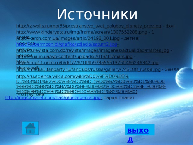 Источники http://z-walls.ru/mo/35/prostranstvo_svet_goluboy_planety_prev.jpg  - фон http://www.kinderyata.ru/img/frame/screen/1307552288.png  - 1 слайд http://kerch.com.ua/images/artic/24198_001.jpg  - дети в Космосе http://cybermoon.pl/grafika/zdjecia/saturn2.jpg -  Сатурн http://turevista.com.do/revista/images/imagenes/actualidad/martes.jpg  - Венера http://nua.in.ua/wp-content/uploads/2013/11/mars.jpg  - Марс http://img11.nnm.ru/b/d/1/7/6/1ff9b973a5551375ff466246342.jpg  - Меркурий http://media1.fanparty.ru/fanclubs/russia/gallery/743188_russia.jpg  - Земля http://ru.science.wikia.com/wiki/%D0%9F%D0%BB%D1%83%D1%82%D0%BE%D0%BD_(%D0%BA%D0%B0%D1%80%D0%BB%D0%B8%D0%BA%D0%BE%D0%B2%D0%B0%D1%8F_%D0%BF%D0%BB%D0%B0%D0%BD%D0%B5%D1%82%D0%B0) – о Плутоне http://img4.mynet.com/ha4/g/gezegenler.jpg -  парад планет