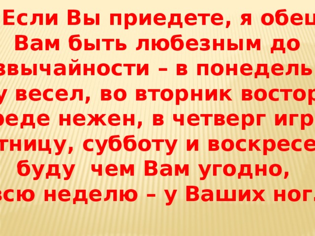 « … Если Вы приедете, я обещаю  Вам быть любезным до чрезвычайности – в понедельник я буду весел, во вторник восторжен, в среде нежен, в четверг игрив, в пятницу, субботу и воскресенье буду чем Вам угодно, и всю неделю – у Ваших ног…» 