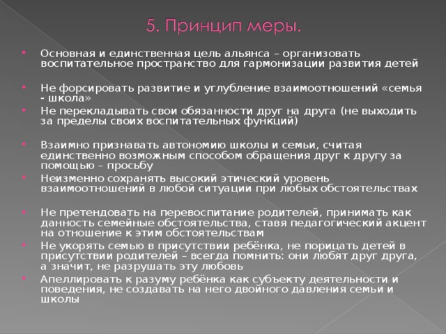 Основная и единственная цель альянса – организовать воспитательное пространство для гармонизации развития детей Не форсировать развитие и углубление взаимоотношений «семья - школа» Не перекладывать свои обязанности друг на друга (не выходить за пределы своих воспитательных функций) Взаимно признавать автономию школы и семьи, считая единственно возможным способом обращения друг к другу за помощью – просьбу Неизменно сохранять высокий этический уровень взаимоотношений в любой ситуации при любых обстоятельствах Не претендовать на перевоспитание родителей, принимать как данность семейные обстоятельства, ставя педагогический акцент на отношение к этим обстоятельствам Не укорять семью в присутствии ребёнка, не порицать детей в присутствии родителей – всегда помнить: они любят друг друга, а значит, не разрушать эту любовь Апеллировать к разуму ребёнка как субъекту деятельности и поведения, не создавать на него двойного давления семьи и школы