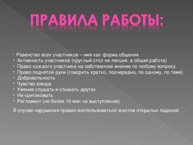 Равенство всех участников – имя как форма общения  Активность участников (круглый стол не лекция, а общая работа)  Право каждого участника на собственное мнение по любому вопросу  Право поднятой руки (говорить кратко, поочередно, по одному, по теме)  Добровольность  Чувство юмора  Умение слушать и слышать других  Не критиковать  Регламент (не более 10 мин на выступление)