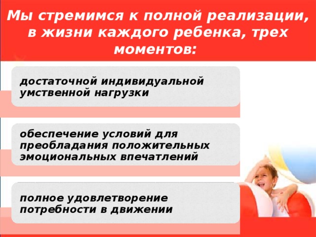 Мы стремимся к полной реализации, в жизни каждого ребенка, трех моментов:   достаточной индивидуальной умственной нагрузки обеспечение условий для преобладания положительных эмоциональных впечатлений полное удовлетворение потребности в движении 