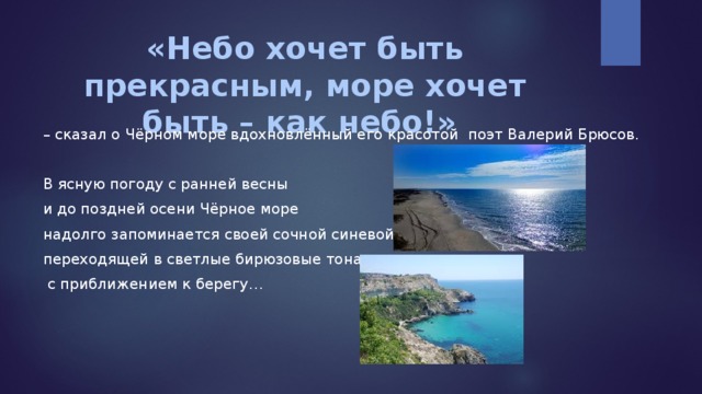 «Небо хочет быть прекрасным, море хочет быть – как небо!» – сказал о Чёрном море вдохновлённый его красотой поэт Валерий Брюсов. В ясную погоду с ранней весны и до поздней осени Чёрное море надолго запоминается своей сочной синевой, переходящей в светлые бирюзовые тона  с приближением к берегу… 