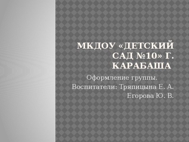 МКДОУ «Детский сад №10» г. Карабаша Оформление группы. Воспитатели: Тряпицына Е. А.  Егорова Ю. В. 