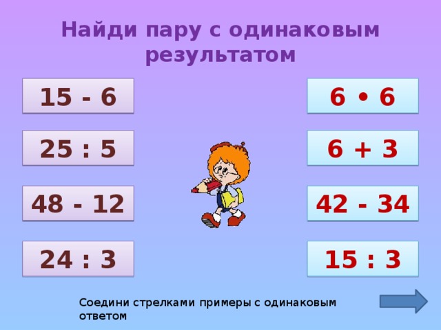 Найди пару с одинаковым результатом 15 - 6 6 • 6 25 : 5 6 + 3 48 - 12 42 - 34 24 : 3 15 : 3 Соедини стрелками примеры с одинаковым ответом 